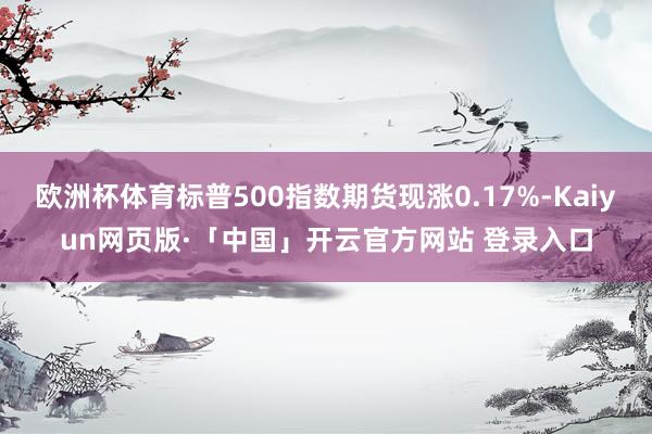 欧洲杯体育标普500指数期货现涨0.17%-Kaiyun网页版·「中国」开云官方网站 登录入口
