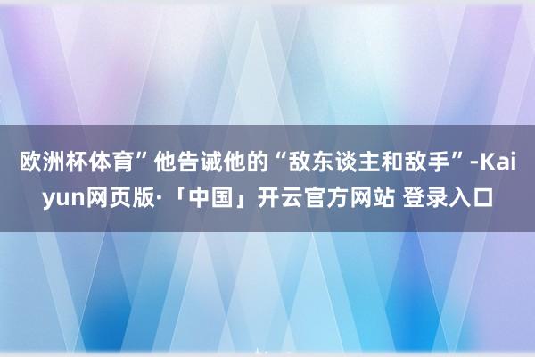 欧洲杯体育”他告诫他的“敌东谈主和敌手”-Kaiyun网页版·「中国」开云官方网站 登录入口