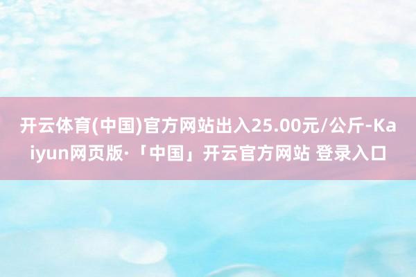 开云体育(中国)官方网站出入25.00元/公斤-Kaiyun网页版·「中国」开云官方网站 登录入口