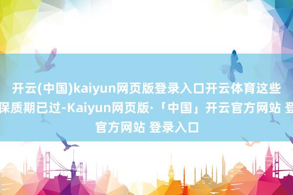 开云(中国)kaiyun网页版登录入口开云体育这些药物的保质期已过-Kaiyun网页版·「中国」开云官方网站 登录入口