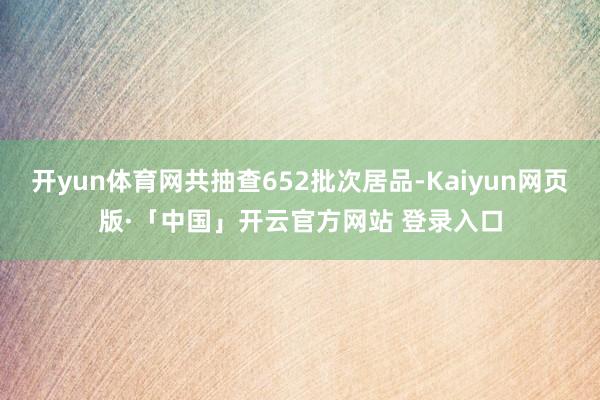 开yun体育网共抽查652批次居品-Kaiyun网页版·「中国」开云官方网站 登录入口