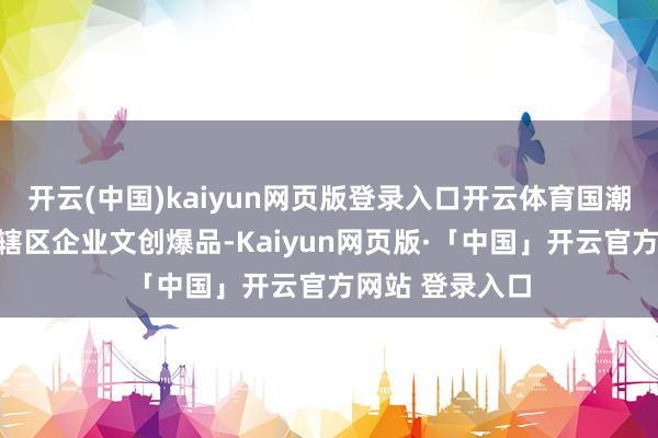 开云(中国)kaiyun网页版登录入口开云体育国潮展将展出坪山辖区企业文创爆品-Kaiyun网页版·「中国」开云官方网站 登录入口