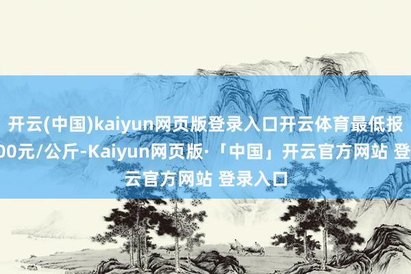开云(中国)kaiyun网页版登录入口开云体育最低报价21.00元/公斤-Kaiyun网页版·「中国」开云官方网站 登录入口
