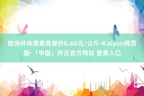 欧洲杯体育最低报价0.60元/公斤-Kaiyun网页版·「中国」开云官方网站 登录入口