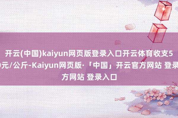 开云(中国)kaiyun网页版登录入口开云体育收支53.00元/公斤-Kaiyun网页版·「中国」开云官方网站 登录入口