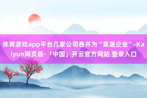 体育游戏app平台几家公司吞并为“昊晟企业”-Kaiyun网页版·「中国」开云官方网站 登录入口