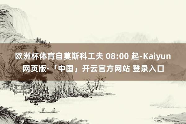 欧洲杯体育自莫斯科工夫 08:00 起-Kaiyun网页版·「中国」开云官方网站 登录入口