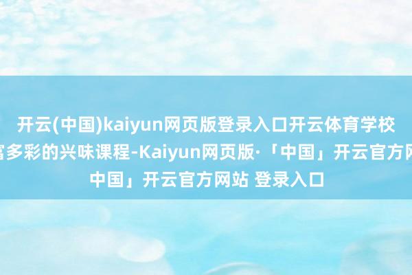 开云(中国)kaiyun网页版登录入口开云体育学校还开设了丰富多彩的兴味课程-Kaiyun网页版·「中国」开云官方网站 登录入口