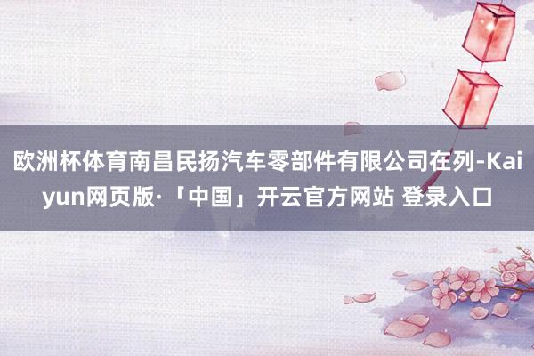 欧洲杯体育南昌民扬汽车零部件有限公司在列-Kaiyun网页版·「中国」开云官方网站 登录入口