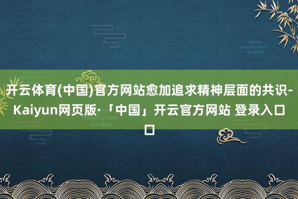 开云体育(中国)官方网站愈加追求精神层面的共识-Kaiyun网页版·「中国」开云官方网站 登录入口