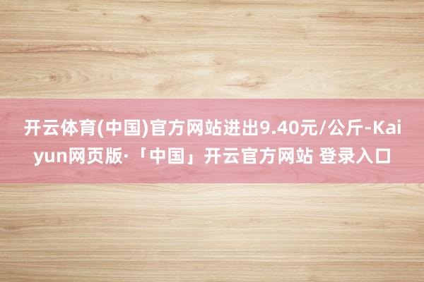 开云体育(中国)官方网站进出9.40元/公斤-Kaiyun网页版·「中国」开云官方网站 登录入口