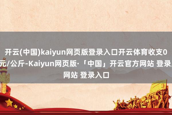 开云(中国)kaiyun网页版登录入口开云体育收支0.00元/公斤-Kaiyun网页版·「中国」开云官方网站 登录入口
