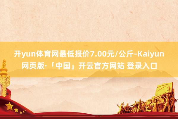 开yun体育网最低报价7.00元/公斤-Kaiyun网页版·「中国」开云官方网站 登录入口