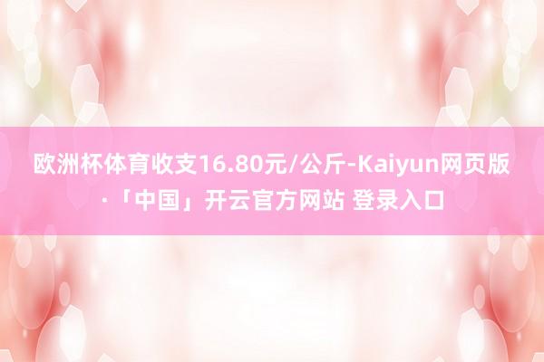 欧洲杯体育收支16.80元/公斤-Kaiyun网页版·「中国」开云官方网站 登录入口
