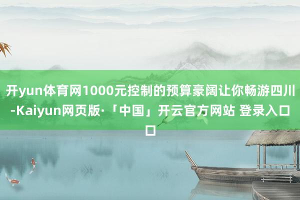 开yun体育网1000元控制的预算豪阔让你畅游四川-Kaiyun网页版·「中国」开云官方网站 登录入口