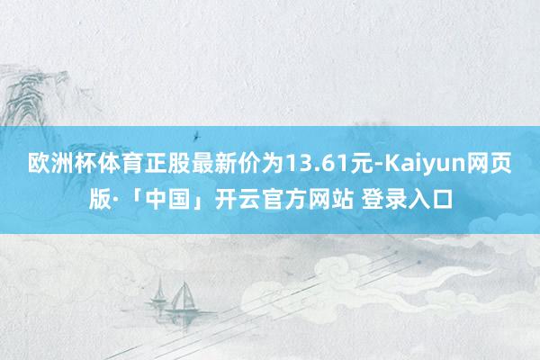 欧洲杯体育正股最新价为13.61元-Kaiyun网页版·「中国」开云官方网站 登录入口
