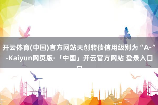 开云体育(中国)官方网站天创转债信用级别为“A-”-Kaiyun网页版·「中国」开云官方网站 登录入口