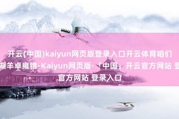 开云(中国)kaiyun网页版登录入口开云体育咱们赶赴圣湖羊卓雍错-Kaiyun网页版·「中国」开云官方网站 登录入口