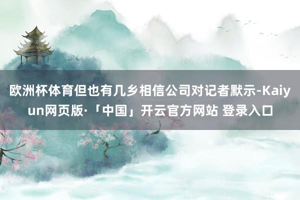 欧洲杯体育但也有几乡相信公司对记者默示-Kaiyun网页版·「中国」开云官方网站 登录入口