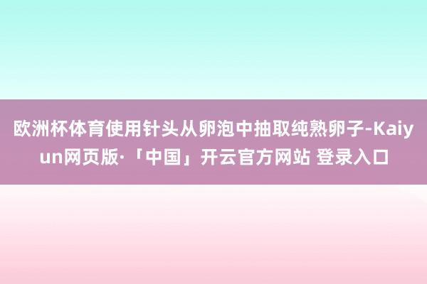 欧洲杯体育使用针头从卵泡中抽取纯熟卵子-Kaiyun网页版·「中国」开云官方网站 登录入口