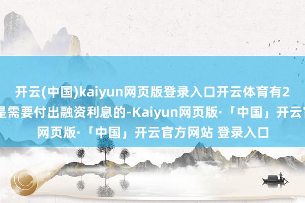 开云(中国)kaiyun网页版登录入口开云体育有20%及以上的资金是需要付出融资利息的-Kaiyun网页版·「中国」开云官方网站 登录入口