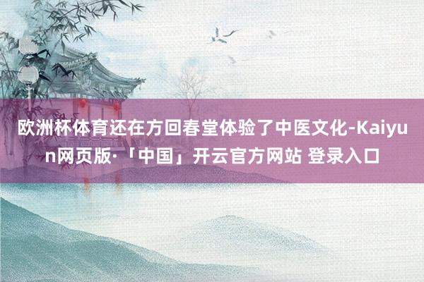 欧洲杯体育还在方回春堂体验了中医文化-Kaiyun网页版·「中国」开云官方网站 登录入口