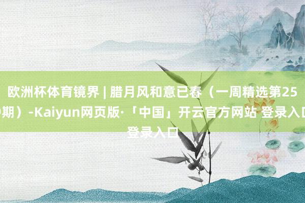 欧洲杯体育镜界 | 腊月风和意已春（一周精选第259期）-Kaiyun网页版·「中国」开云官方网站 登录入口