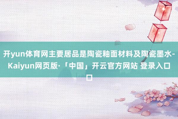 开yun体育网主要居品是陶瓷釉面材料及陶瓷墨水-Kaiyun网页版·「中国」开云官方网站 登录入口