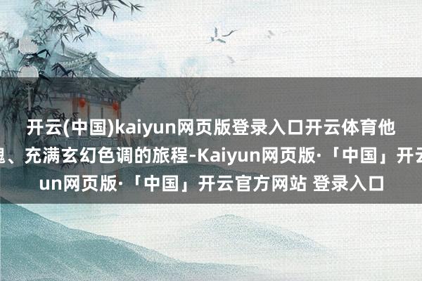 开云(中国)kaiyun网页版登录入口开云体育他开启了一段摄人心魄、充满玄幻色调的旅程-Kaiyun网页版·「中国」开云官方网站 登录入口