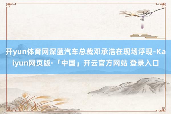 开yun体育网深蓝汽车总裁邓承浩在现场浮现-Kaiyun网页版·「中国」开云官方网站 登录入口