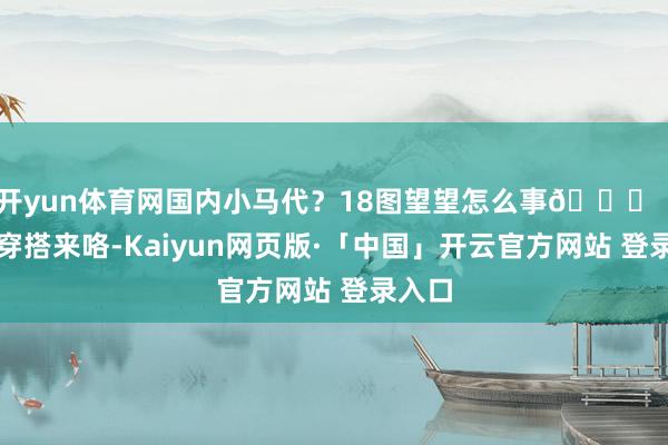 开yun体育网国内小马代?18图望望怎么事🌊|海岛穿搭来咯-Kaiyun网页版·「中国」开云官方网站 登录入口