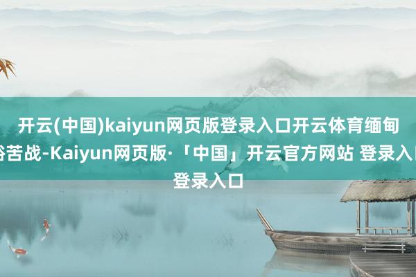 开云(中国)kaiyun网页版登录入口开云体育缅甸裕苦战-Kaiyun网页版·「中国」开云官方网站 登录入口
