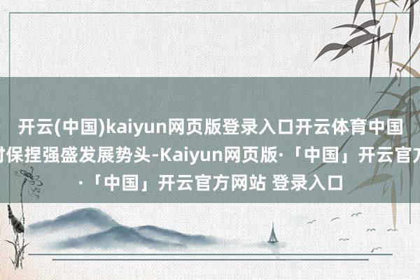 开云(中国)kaiyun网页版登录入口开云体育中国电动乘用车不时保捏强盛发展势头-Kaiyun网页版·「中国」开云官方网站 登录入口