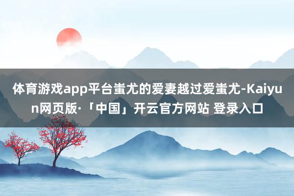体育游戏app平台蚩尤的爱妻越过爱蚩尤-Kaiyun网页版·「中国」开云官方网站 登录入口
