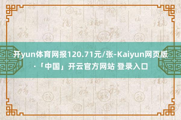 开yun体育网报120.71元/张-Kaiyun网页版·「中国」开云官方网站 登录入口