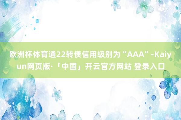 欧洲杯体育通22转债信用级别为“AAA”-Kaiyun网页版·「中国」开云官方网站 登录入口