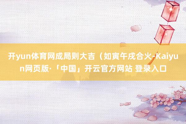 开yun体育网成局则大吉（如寅午戌合火-Kaiyun网页版·「中国」开云官方网站 登录入口