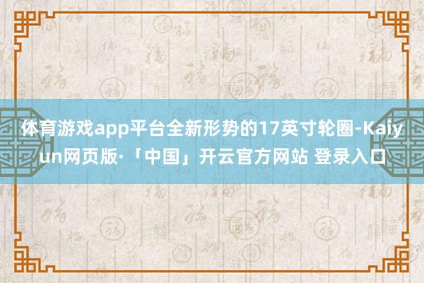 体育游戏app平台全新形势的17英寸轮圈-Kaiyun网页版·「中国」开云官方网站 登录入口
