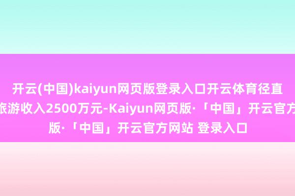 开云(中国)kaiyun网页版登录入口开云体育径直拉动当地村民旅游收入2500万元-Kaiyun网页版·「中国」开云官方网站 登录入口