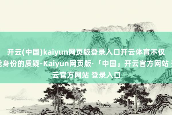 开云(中国)kaiyun网页版登录入口开云体育不仅是对自我身份的质疑-Kaiyun网页版·「中国」开云官方网站 登录入口