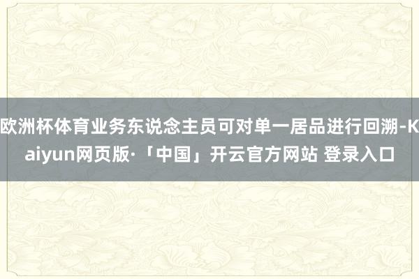 欧洲杯体育业务东说念主员可对单一居品进行回溯-Kaiyun网页版·「中国」开云官方网站 登录入口