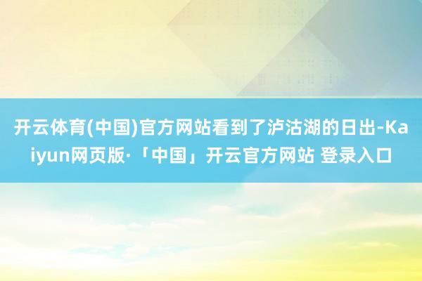 开云体育(中国)官方网站看到了泸沽湖的日出-Kaiyun网页版·「中国」开云官方网站 登录入口