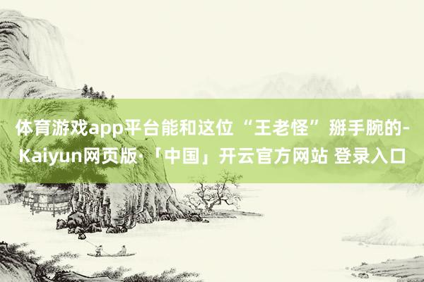 体育游戏app平台能和这位 “王老怪” 掰手腕的-Kaiyun网页版·「中国」开云官方网站 登录入口