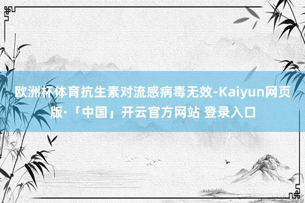 欧洲杯体育抗生素对流感病毒无效-Kaiyun网页版·「中国」开云官方网站 登录入口