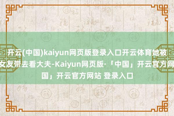 开云(中国)kaiyun网页版登录入口开云体育她被一个亲戚的女友带去看大夫-Kaiyun网页版·「中国」开云官方网站 登录入口