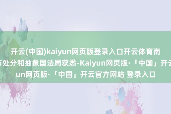 开云(中国)kaiyun网页版登录入口开云体育南齐记者从深圳市城市处分和抽象国法局获悉-Kaiyun网页版·「中国」开云官方网站 登录入口