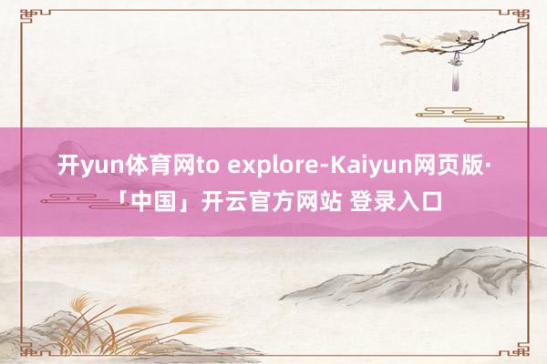 开yun体育网to explore-Kaiyun网页版·「中国」开云官方网站 登录入口