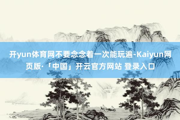 开yun体育网不要念念着一次能玩遍-Kaiyun网页版·「中国」开云官方网站 登录入口