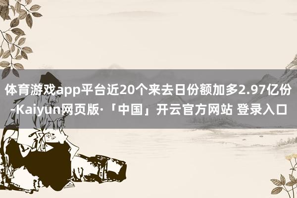 体育游戏app平台近20个来去日份额加多2.97亿份-Kaiyun网页版·「中国」开云官方网站 登录入口