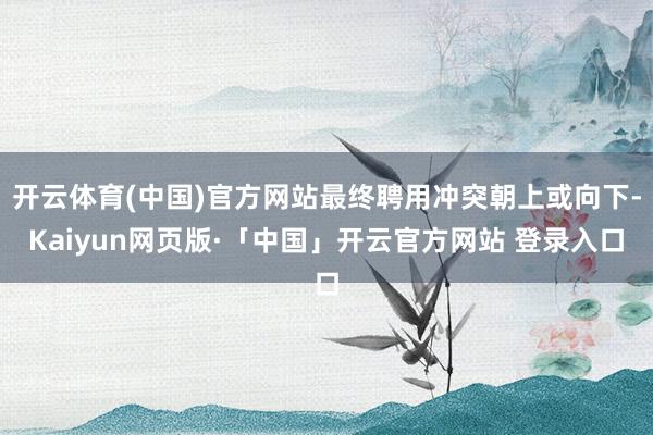 开云体育(中国)官方网站最终聘用冲突朝上或向下-Kaiyun网页版·「中国」开云官方网站 登录入口